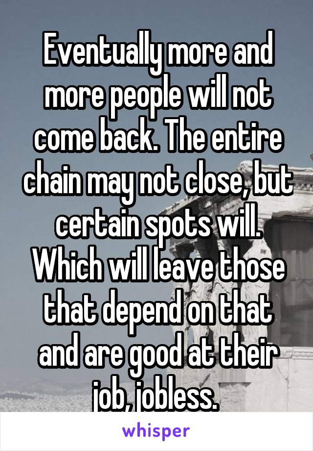 Eventually more and more people will not come back. The entire chain may not close, but certain spots will. Which will leave those that depend on that and are good at their job, jobless. 