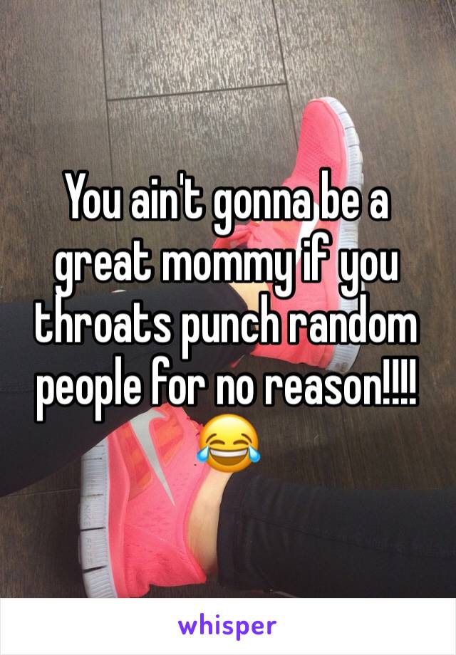 You ain't gonna be a great mommy if you throats punch random people for no reason!!!!
😂