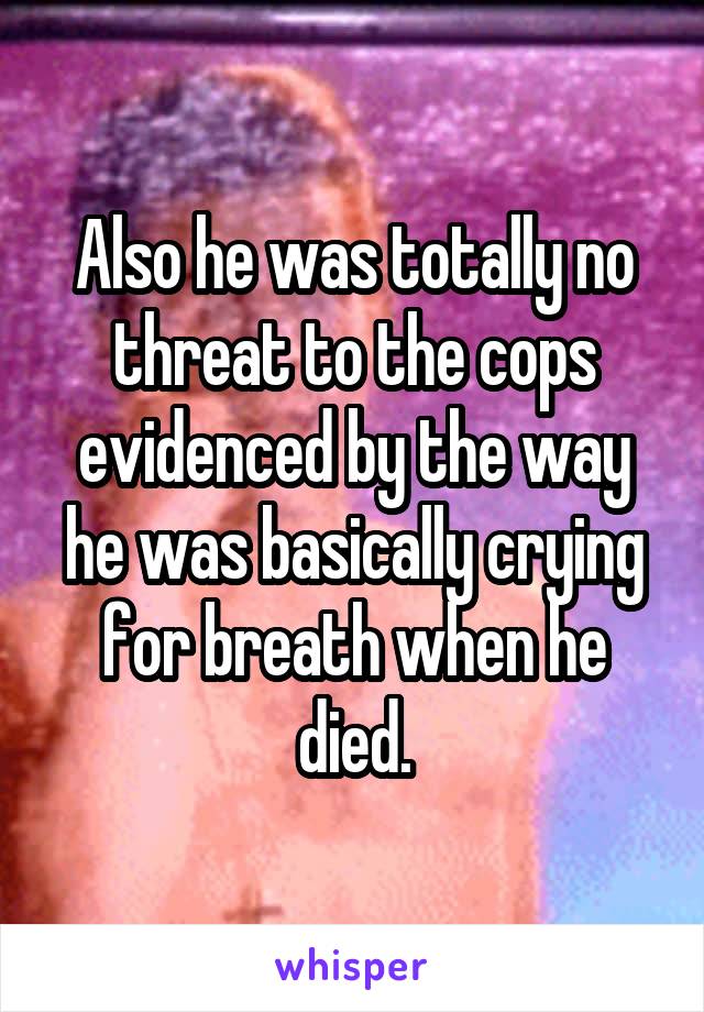 Also he was totally no threat to the cops evidenced by the way he was basically crying for breath when he died.