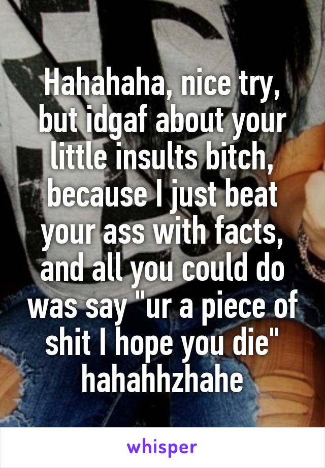 Hahahaha, nice try, but idgaf about your little insults bitch, because I just beat your ass with facts, and all you could do was say "ur a piece of shit I hope you die" hahahhzhahe