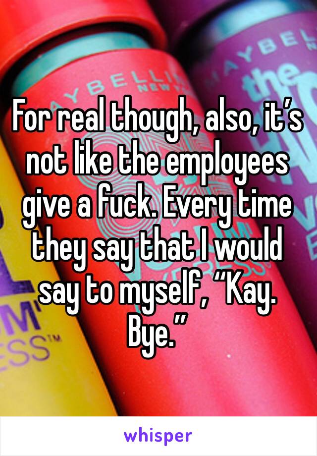 For real though, also, it’s not like the employees give a fuck. Every time they say that I would say to myself, “Kay. Bye.”