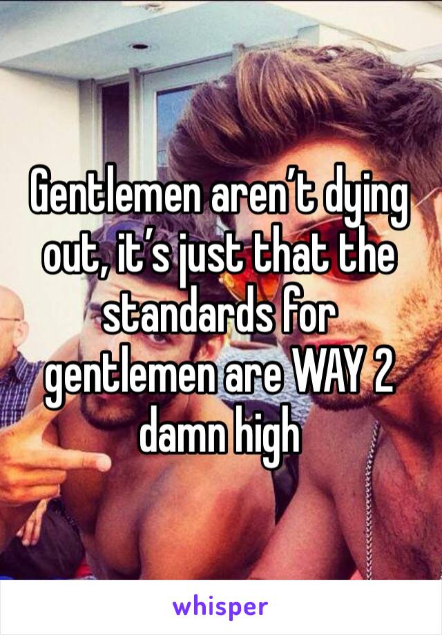 Gentlemen aren’t dying out, it’s just that the standards for gentlemen are WAY 2 damn high
