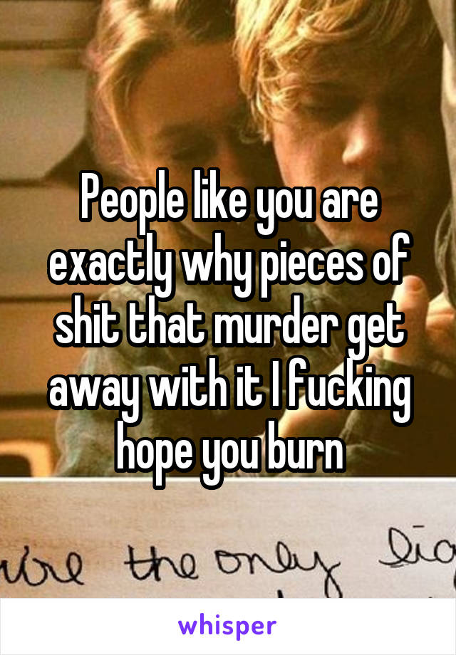 People like you are exactly why pieces of shit that murder get away with it I fucking hope you burn