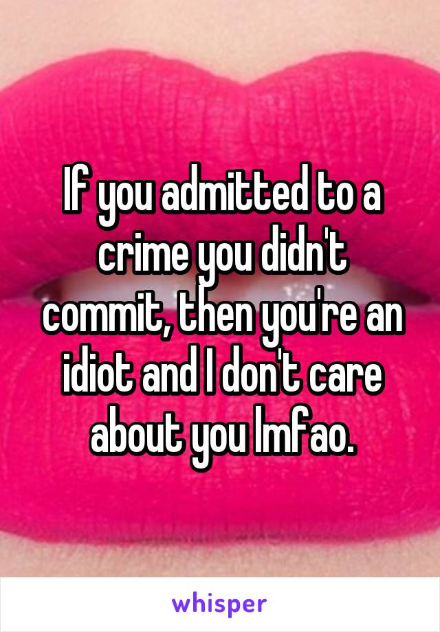 If you admitted to a crime you didn't commit, then you're an idiot and I don't care about you lmfao.