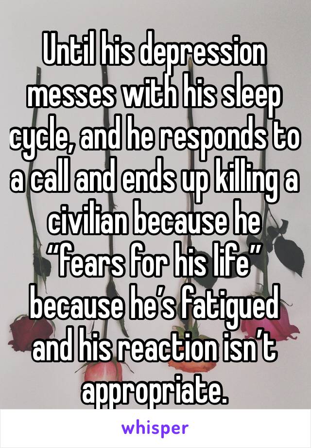 Until his depression messes with his sleep cycle, and he responds to a call and ends up killing a civilian because he “fears for his life” because he’s fatigued and his reaction isn’t appropriate. 