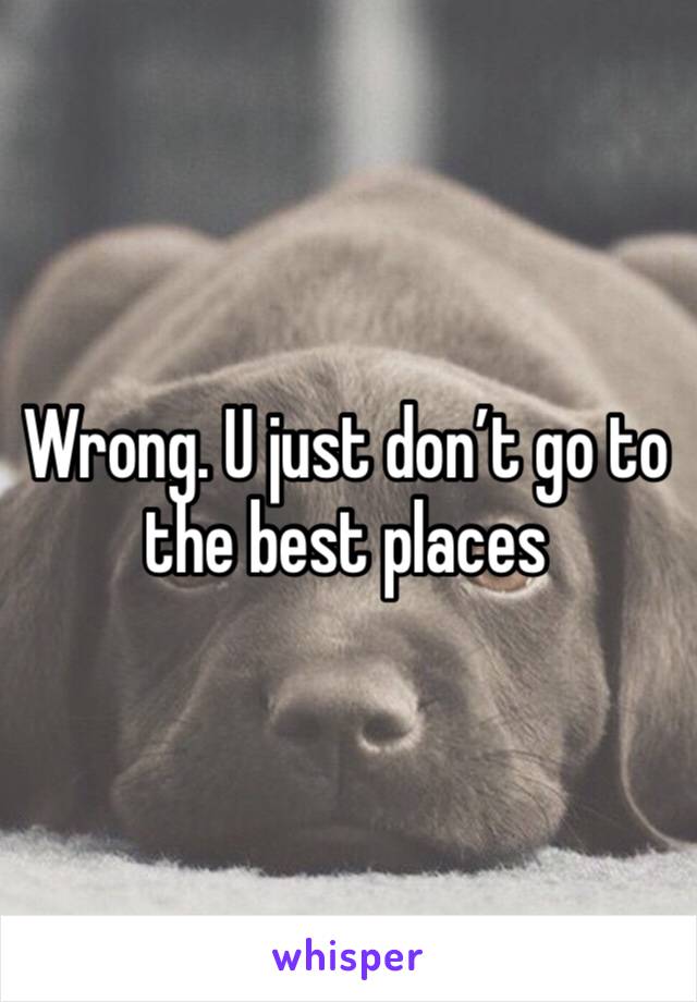Wrong. U just don’t go to the best places 