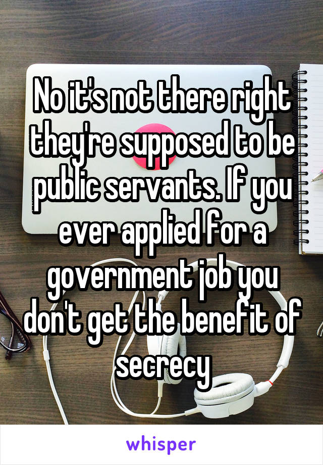 No it's not there right they're supposed to be public servants. If you ever applied for a government job you don't get the benefit of secrecy