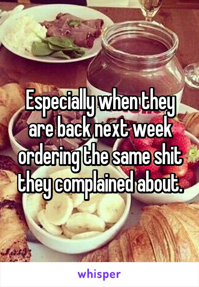 Especially when they are back next week ordering the same shit they complained about.