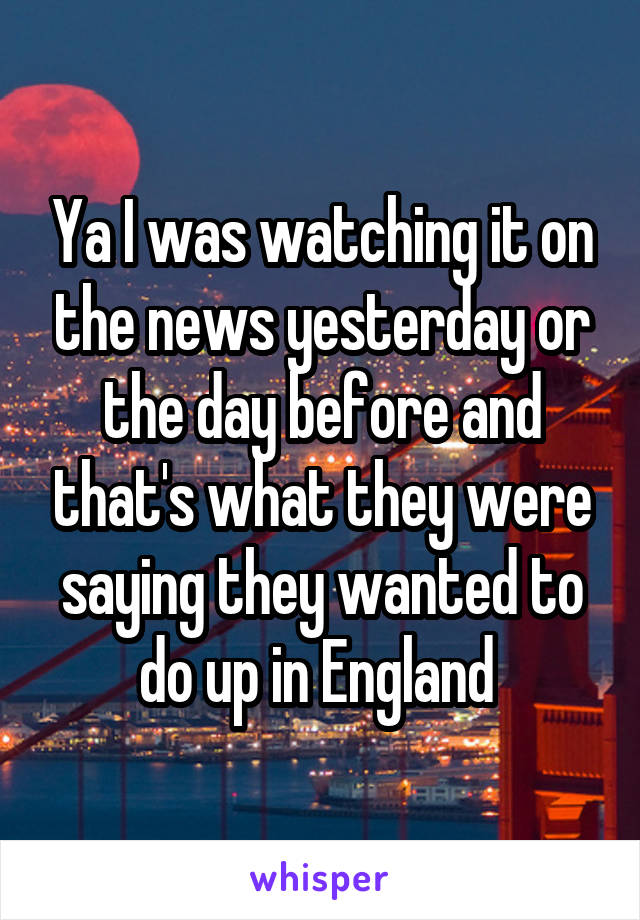 Ya I was watching it on the news yesterday or the day before and that's what they were saying they wanted to do up in England 