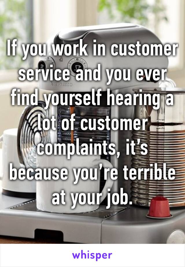 If you work in customer service and you ever find yourself hearing a lot of customer complaints, it’s because you’re terrible at your job. 