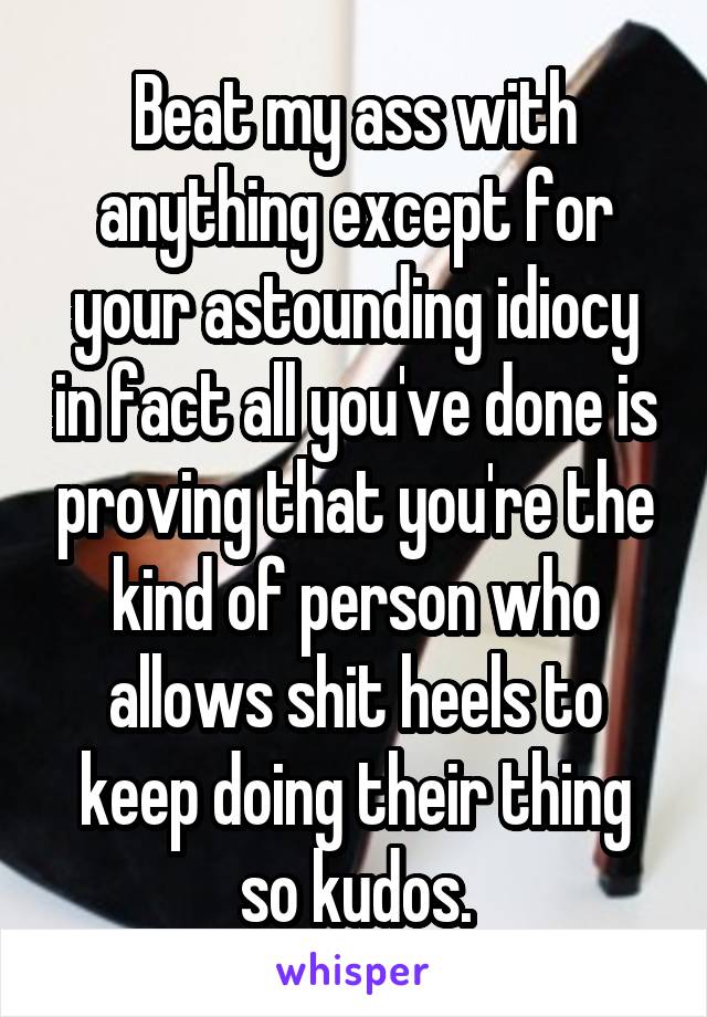 Beat my ass with anything except for your astounding idiocy in fact all you've done is proving that you're the kind of person who allows shit heels to keep doing their thing so kudos.