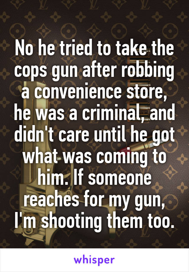 No he tried to take the cops gun after robbing a convenience store, he was a criminal, and didn't care until he got what was coming to him. If someone reaches for my gun, I'm shooting them too.