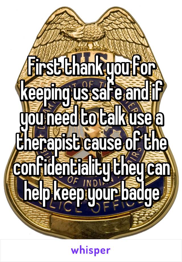 First thank you for keeping us safe and if you need to talk use a therapist cause of the confidentiality they can help keep your badge