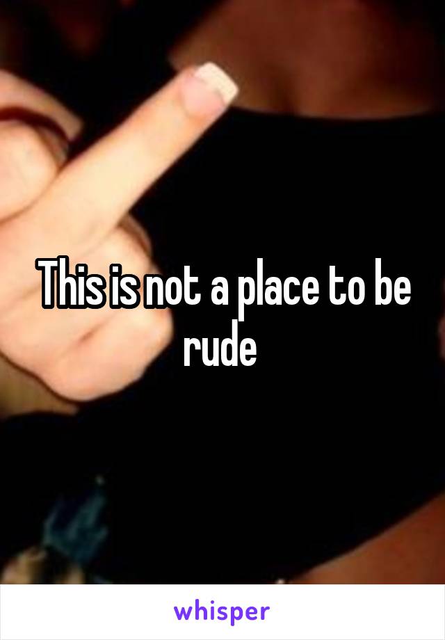 This is not a place to be rude 