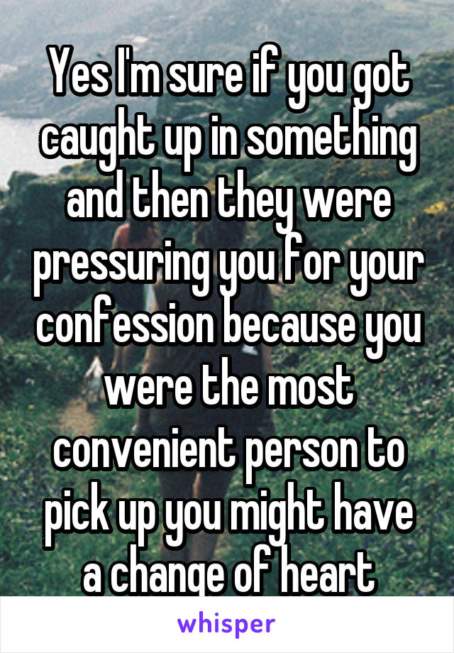 Yes I'm sure if you got caught up in something and then they were pressuring you for your confession because you were the most convenient person to pick up you might have a change of heart