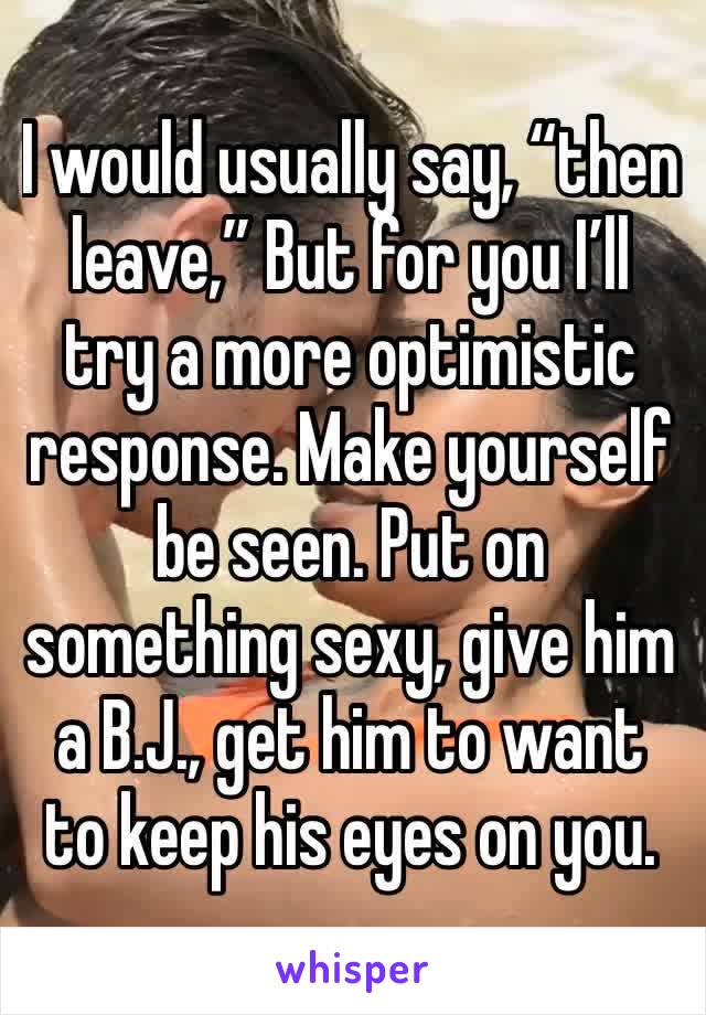 I would usually say, “then leave,” But for you I’ll try a more optimistic response. Make yourself be seen. Put on something sexy, give him a B.J., get him to want to keep his eyes on you.
