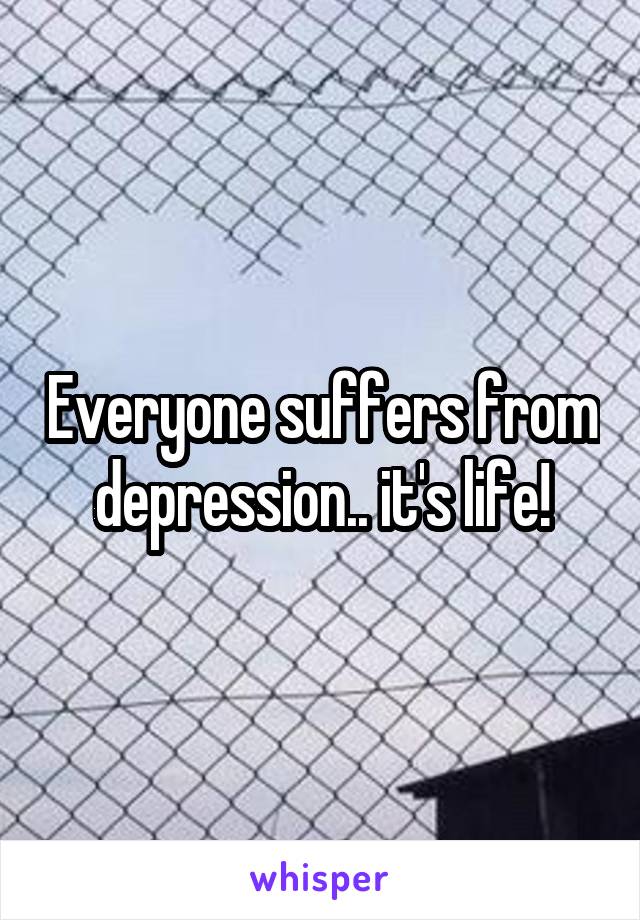 Everyone suffers from depression.. it's life!