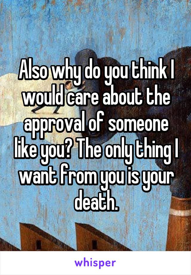 Also why do you think I would care about the approval of someone like you? The only thing I want from you is your death.