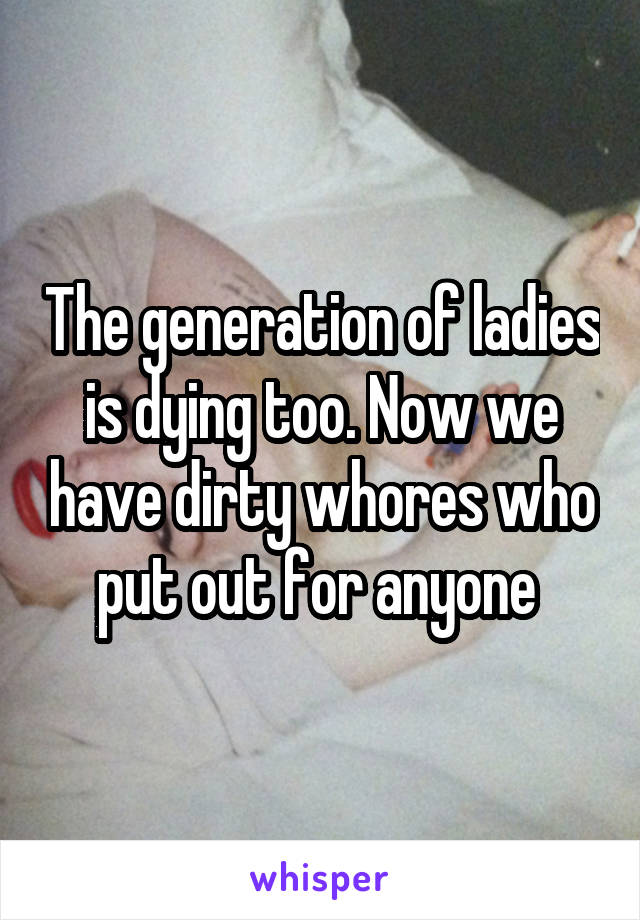 The generation of ladies is dying too. Now we have dirty whores who put out for anyone 