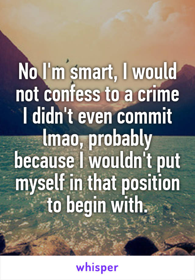 No I'm smart, I would not confess to a crime I didn't even commit lmao, probably because I wouldn't put myself in that position to begin with.