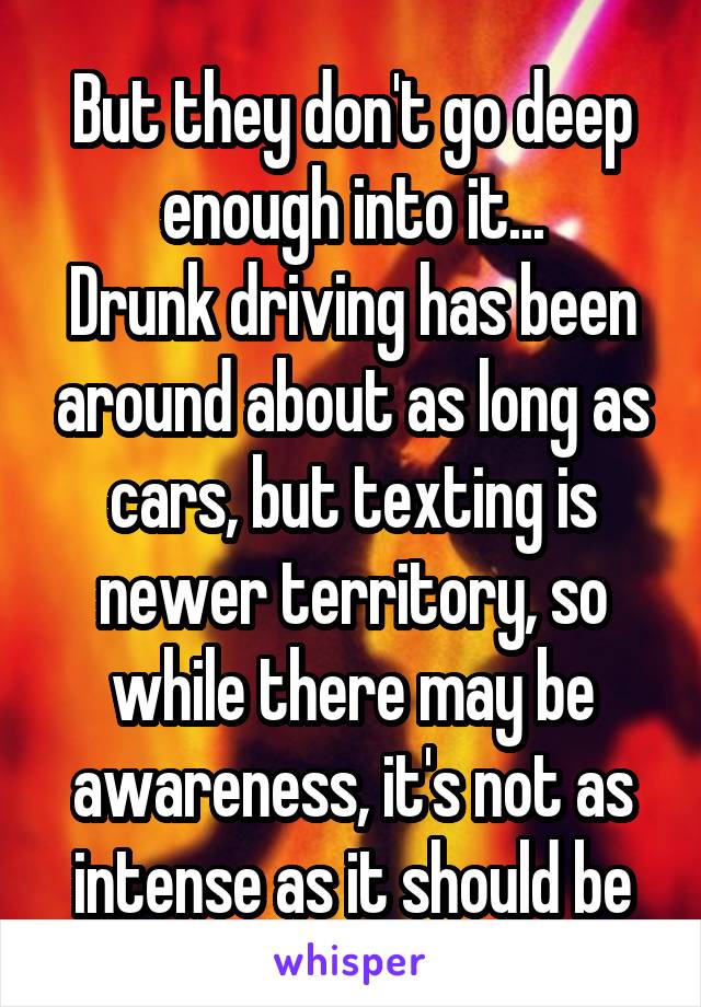 But they don't go deep enough into it...
Drunk driving has been around about as long as cars, but texting is newer territory, so while there may be awareness, it's not as intense as it should be