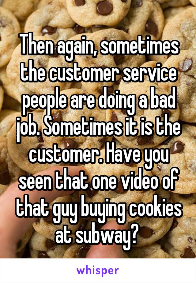 Then again, sometimes the customer service people are doing a bad job. Sometimes it is the customer. Have you seen that one video of that guy buying cookies at subway? 