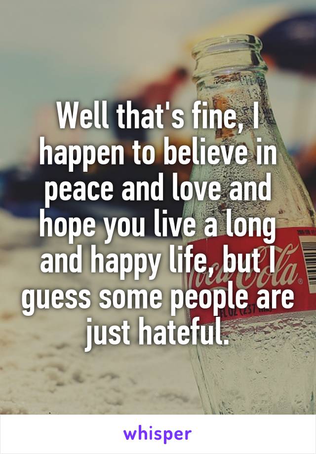 Well that's fine, I happen to believe in peace and love and hope you live a long and happy life, but I guess some people are just hateful.