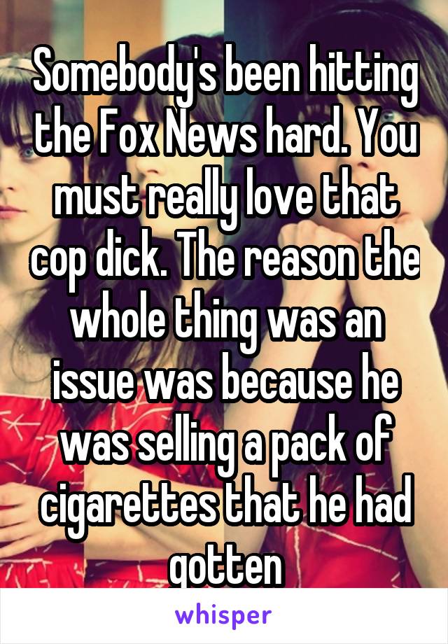 Somebody's been hitting the Fox News hard. You must really love that cop dick. The reason the whole thing was an issue was because he was selling a pack of cigarettes that he had gotten