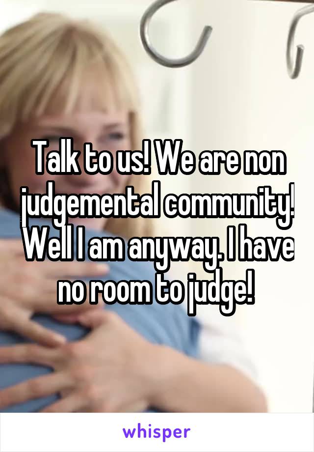 Talk to us! We are non judgemental community! Well I am anyway. I have no room to judge! 