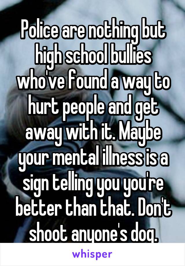Police are nothing but high school bullies who've found a way to hurt people and get away with it. Maybe your mental illness is a sign telling you you're better than that. Don't shoot anyone's dog.
