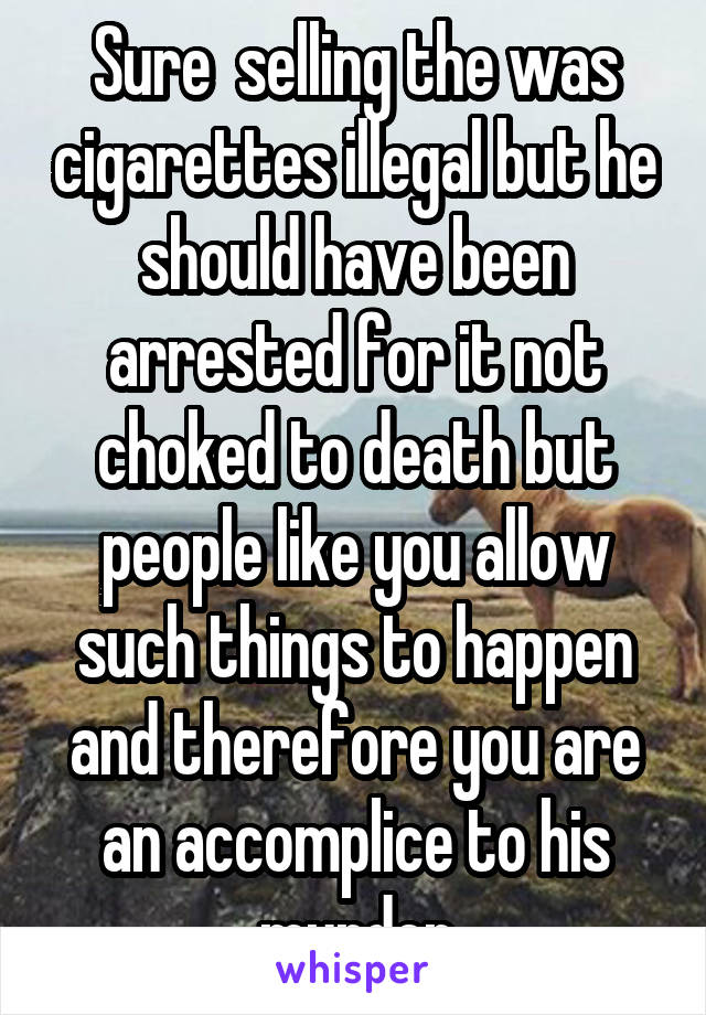 Sure  selling the was cigarettes illegal but he should have been arrested for it not choked to death but people like you allow such things to happen and therefore you are an accomplice to his murder