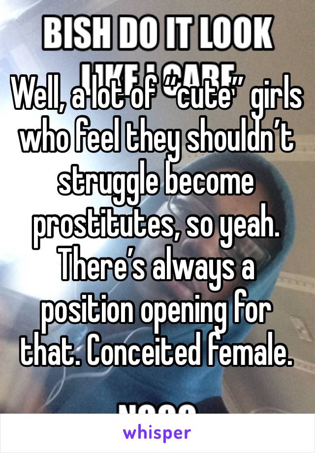 Well, a lot of “cute” girls who feel they shouldn’t struggle become prostitutes, so yeah. There’s always a position opening for that. Conceited female. 