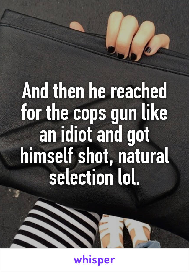 And then he reached for the cops gun like an idiot and got himself shot, natural selection lol.