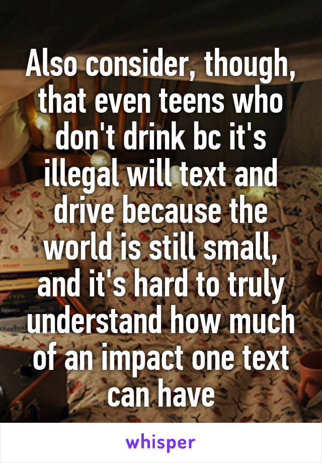 Also consider, though, that even teens who don't drink bc it's illegal will text and drive because the world is still small, and it's hard to truly understand how much of an impact one text can have