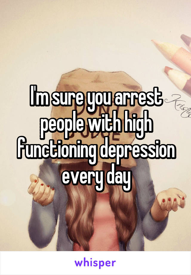 I'm sure you arrest people with high functioning depression every day
