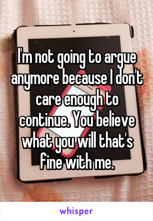 I'm not going to argue anymore because I don't care enough to continue. You believe what you will that's fine with me.