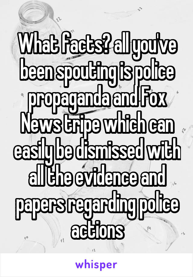 What facts? all you've been spouting is police propaganda and Fox News tripe which can easily be dismissed with all the evidence and papers regarding police actions