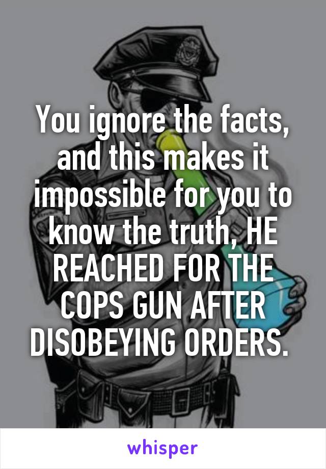 You ignore the facts, and this makes it impossible for you to know the truth, HE REACHED FOR THE COPS GUN AFTER DISOBEYING ORDERS. 