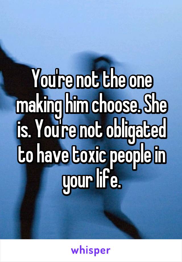 You're not the one making him choose. She is. You're not obligated to have toxic people in your life.