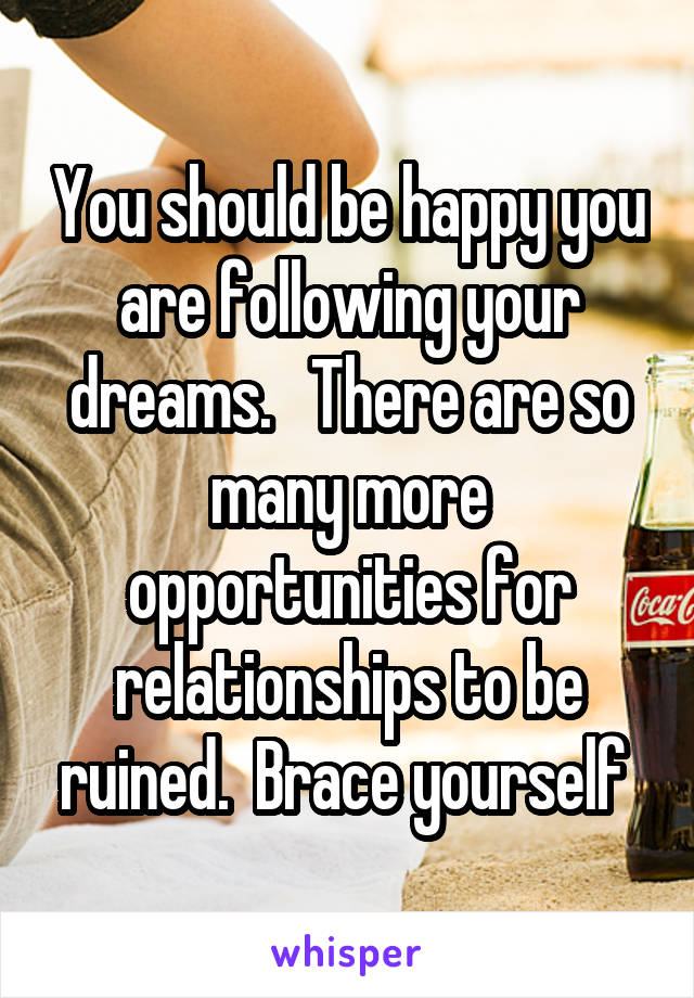 You should be happy you are following your dreams.   There are so many more opportunities for relationships to be ruined.  Brace yourself 