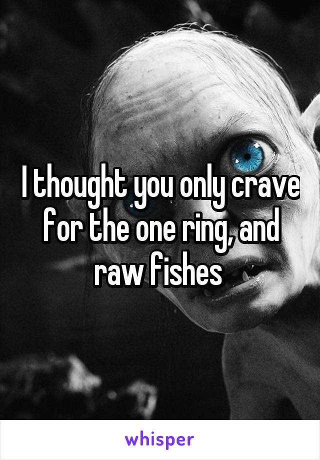 I thought you only crave for the one ring, and raw fishes 