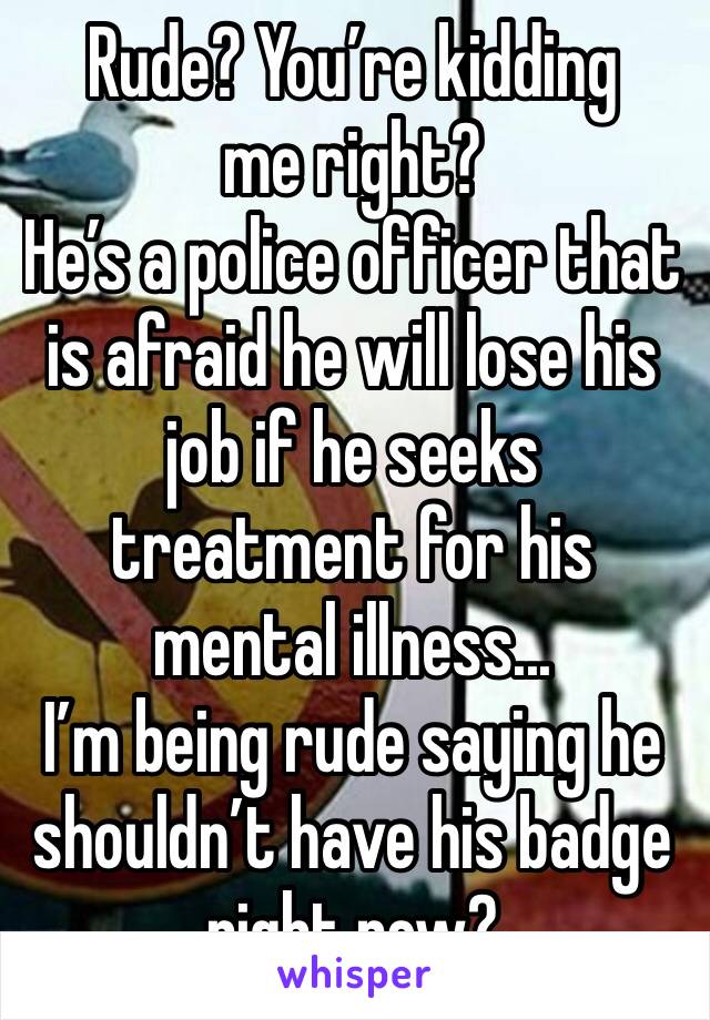 Rude? You’re kidding me right?
He’s a police officer that is afraid he will lose his job if he seeks treatment for his mental illness...
I’m being rude saying he shouldn’t have his badge right now?