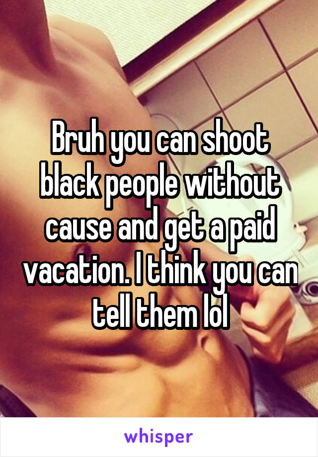 Bruh you can shoot black people without cause and get a paid vacation. I think you can tell them lol
