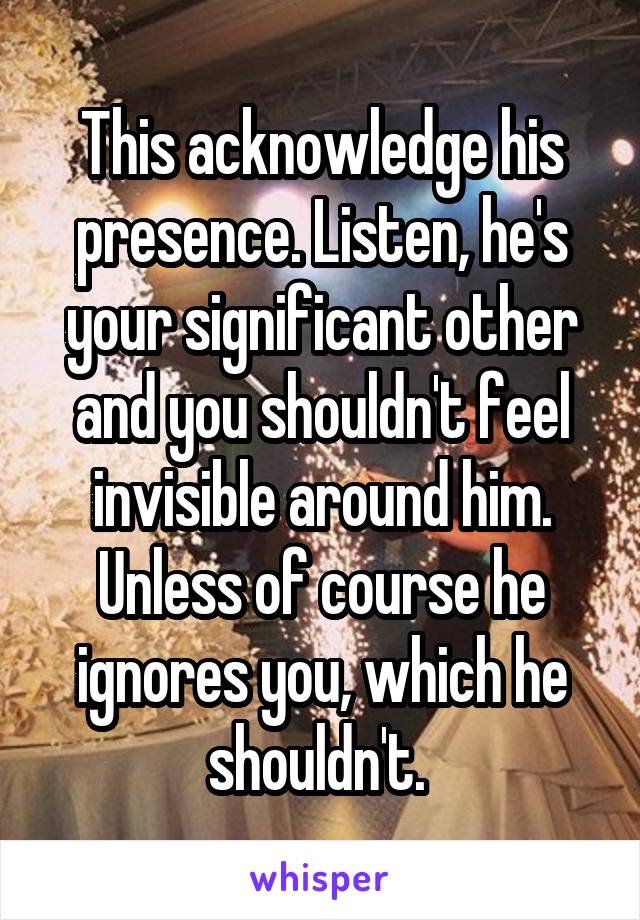 This acknowledge his presence. Listen, he's your significant other and you shouldn't feel invisible around him. Unless of course he ignores you, which he shouldn't. 