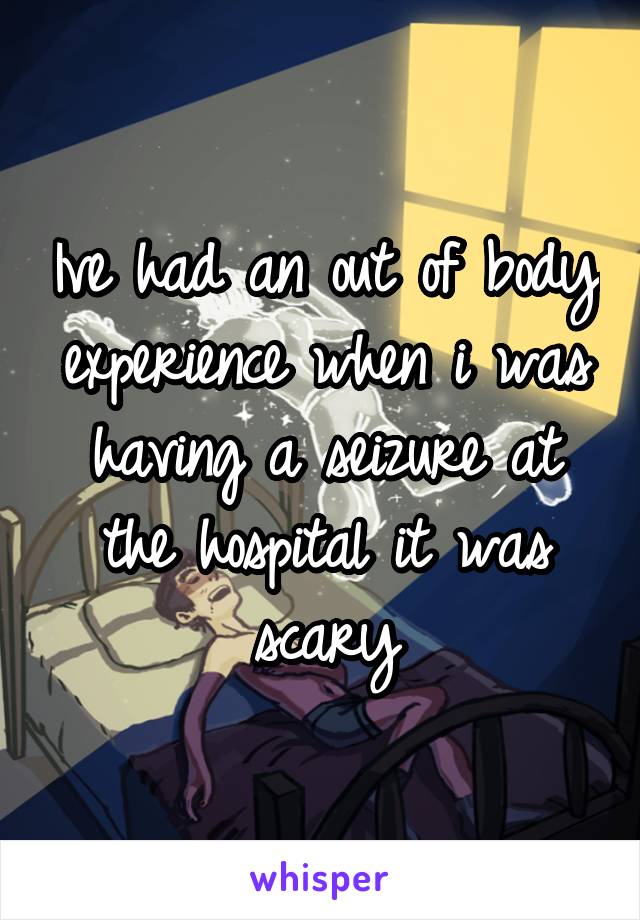 Ive had an out of body experience when i was having a seizure at the hospital it was scary