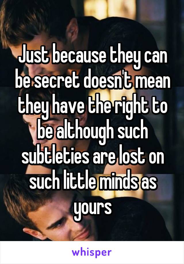 Just because they can be secret doesn't mean they have the right to be although such subtleties are lost on such little minds as yours