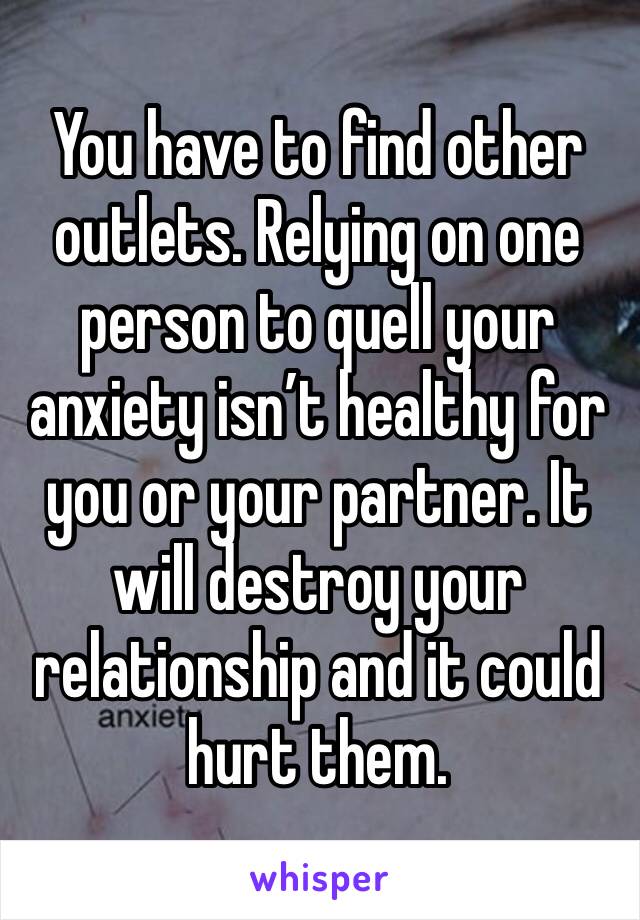 You have to find other outlets. Relying on one person to quell your anxiety isn’t healthy for you or your partner. It will destroy your relationship and it could hurt them.