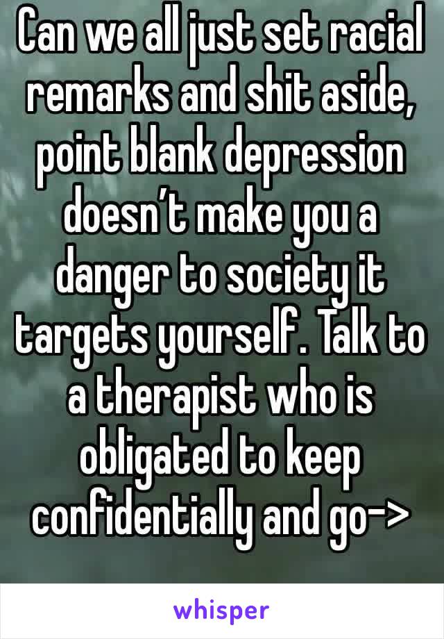 Can we all just set racial remarks and shit aside, point blank depression doesn’t make you a danger to society it targets yourself. Talk to a therapist who is obligated to keep confidentially and go->