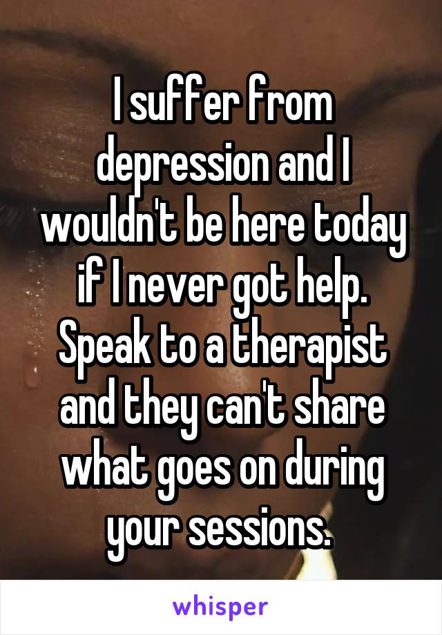 I suffer from depression and I wouldn't be here today if I never got help. Speak to a therapist and they can't share what goes on during your sessions. 
