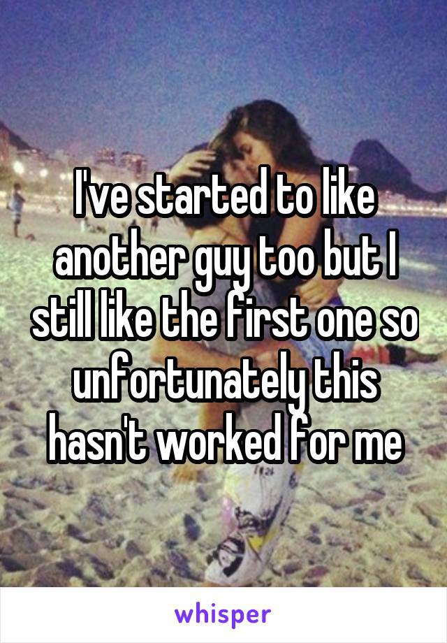 I've started to like another guy too but I still like the first one so unfortunately this hasn't worked for me